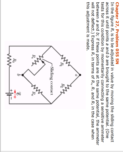 Chapter 27, Problem 055 SN
In the figure Rs is to be adjusted in value by moving the sliding contact
across it until points a and b are brought to the same potential. (One
tests for this condition by momentarily connecting a sensitive ammeter
between a and b; if these points are at the same potential, the ammeter
will not deflect.) Express Rx in terms of R₁, R₁ and R₂ in the case when
this adjustment is made.
Rs
だ
R₁₂
Ro
www
R2₂
-Sliding contact
E