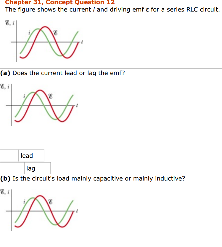 Chapter 31, Concept Question 12
The figure shows the current i and driving emf & for a series RLC circuit.
8
A
(a) Does the current lead or lag the emf?
E, i
N
lead
lag
(b) Is the circuit's load mainly capacitive or mainly inductive?
E, i