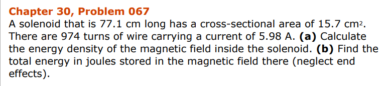 Chapter 30, Problem 067
A solenoid that is 77.1 cm long has a cross-sectional area of 15.7 cm².
There are 974 turns of wire carrying a current of 5.98 A. (a) Calculate
the energy density of the magnetic field inside the solenoid. (b) Find the
total energy in joules stored in the magnetic field there (neglect end
effects).