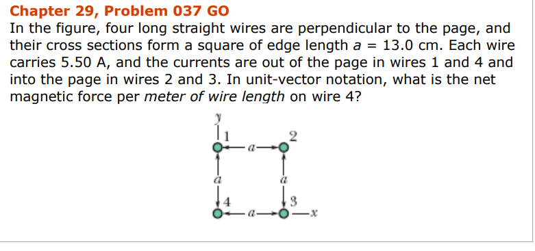 Chapter 29, Problem 037 GO
In the figure, four long straight wires are perpendicular to the page, and
their cross sections form a square of edge length a = 13.0 cm. Each wire
carries 5.50 A, and the currents are out of the page in wires 1 and 4 and
into the page in wires 2 and 3. In unit-vector notation, what is the net
magnetic force per meter of wire length on wire 4?
H
a
—a——x