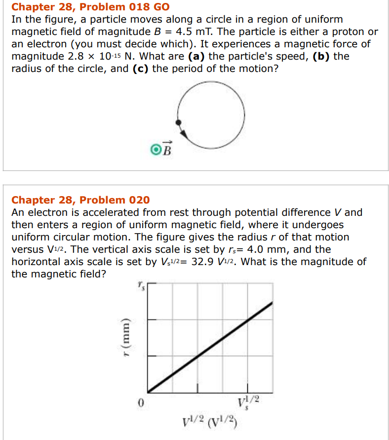 Chapter 28, Problem 018 GO
In the figure, a particle moves along a circle in a region of uniform
magnetic field of magnitude B = 4.5 mT. The particle is either a proton or
an electron (you must decide which). It experiences a magnetic force of
magnitude 2.8 × 10-15 N. What are (a) the particle's speed, (b) the
radius of the circle, and (c) the period of the motion?
O
Chapter 28, Problem 020
An electron is accelerated from rest through potential difference V and
then enters a region of uniform magnetic field, where it undergoes
uniform circular motion. The figure gives the radius r of that motion
versus V¹/2. The vertical axis scale is set by rs= 4.0 mm, and the
horizontal axis scale is set by V₁¹/2= 32.9 V¹/2. What is the magnitude of
the magnetic field?
(աա)
0
1/2 (1/2)
