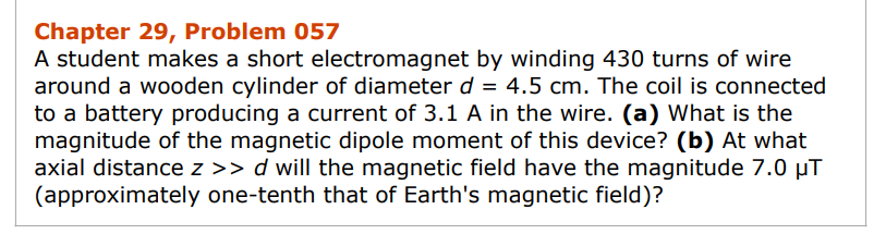 Chapter 29, Problem 057
A student makes a short electromagnet by winding 430 turns of wire
around a wooden cylinder of diameter d = 4.5 cm. The coil is connected
to a battery producing a current of 3.1 A in the wire. (a) What is the
magnitude of the magnetic dipole moment of this device? (b) At what
axial distance z >> d will the magnetic field have the magnitude 7.0 µT
(approximately one-tenth that of Earth's magnetic field)?