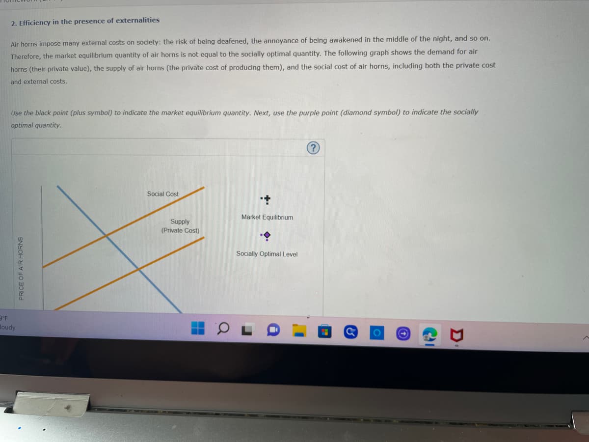 3°F
2. Efficiency in the presence of externalities
Air horns impose many external costs on society: the risk of being deafened, the annoyance of being awakened in the middle of the night, and so on.
Therefore, the market equilibrium quantity of air horns is not equal to the socially optimal quantity. The following graph shows the demand for air
horns (their private value), the supply of air horns (the private cost of producing them), and the social cost of air horns, including both the private cost
and external costs.
Use the black point (plus symbol) to indicate the market equilibrium quantity. Next, use the purple point (diamond symbol) to indicate the socially
optimal quantity.
Social Cost
Market Equilibrium
Socially Optimal Level
oudy
PRICE OF AIR HORNS
Supply
(Private Cost)
D