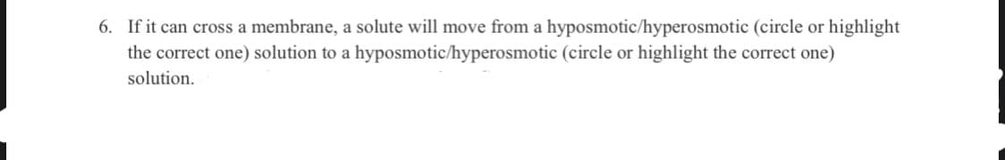 6. If it can cross a membrane, a solute will move from a hyposmotic/hyperosmotic (circle or highlight
the correct one) solution to a hyposmotic/hyperosmotic (circle or highlight the correct one)
solution.