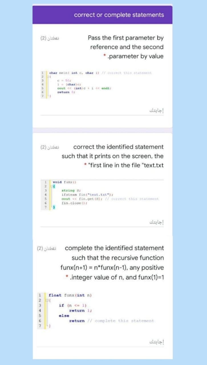 correct or complete statements
نقطتان )2(
Pass the first parameter by
reference and the second
parameter by value
char nein( int c, char i)// correct this atatenent
2 31
3
50
4
1-(char)c
cout << (int)ci c< endl:
return 0:
6.
إجابتك
نقطتان )2(
correct the identified statement
such that it prints on the screen, the
* "first line in the file "text.txt
void funx()
string S:
ifsteam fin ("text.txt") :
aout <« fin.get (S); // correct this statement
fin.close ():
إجابتك
نقطتان )2(
complete the identified statement
such that the recursive function
funx(n+1) = n*funx(n-1), any positive
.integer value of n, and funx(1)=1
1
float funx (int n)
if (n <= 1)
return 1;
else
return // complete this statement
إجابتك
