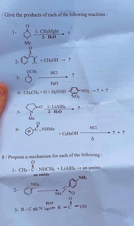 / Give the products of each of the following reactions:
1- CH3Mgbr
2- H2О
1-
Me
2-
+ CH3OH → ?
OCH3
HCI
3-
H2O
4- CH3CH2 = 0+ H2NNH
NO2 ? + ?
NO2
1- LIAIH4
5-
2- H20
Me
6-
NHME
HCI
+ C2HSOH
? + ?
8/ Propose a mechanism for each of the following:
1- CH3 - C - NHCH3 +LIAIH4 an amine.
an amide
NH2
NH2
2-
Me
H2O
11
3- R- C N: R-C - OH
