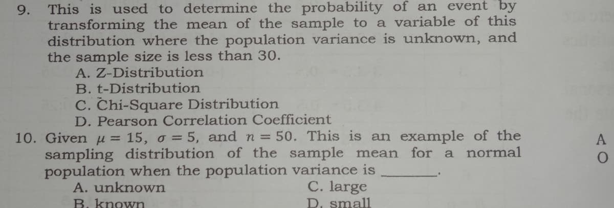 This is used to determine the probability of an event by
transforming the mean of the sample to a variable of this
distribution where the population variance is unknown, and
the sample size is less than 30.
A. Z-Distribution
B. t-Distribution
C. Chi-Square Distribution
D. Pearson Correlation Coefficient
10. Given u = 15, o = 5, and n = 50. This is an example of the
sampling distribution of the sample mean for a normal
population when the population variance is
A. unknown
C. large
D. small
B. known
9.
