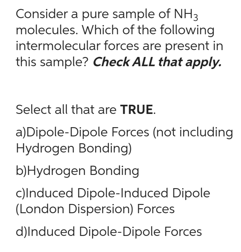 Consider a pure sample of NH3
molecules. Which of the following
intermolecular forces are present in
this sample? Check ALL that apply.
Select all that are TRUE.
a) Dipole-Dipole Forces (not including
Hydrogen Bonding)
b)Hydrogen Bonding
c)Induced Dipole-Induced Dipole
(London Dispersion) Forces
d)Induced Dipole-Dipole Forces