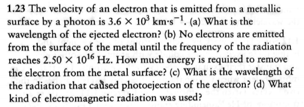 1.23 The velocity of an electron that is emitted from a metallic
surface by a photon is 3.6 X 103 km-s1 (a) What is the
wavelength of the ejected electron? (b) No electrons are emitted
from the surface of the metal until the frequency of the radiation
reaches 2.50 x 1016 Hz. How much energy is required to remove
the electron from the metal surface? (c) What is the wavelength of
the radiation that caused photoejection of the electron? (d) What
kind of electromagnetic radiation was used?
