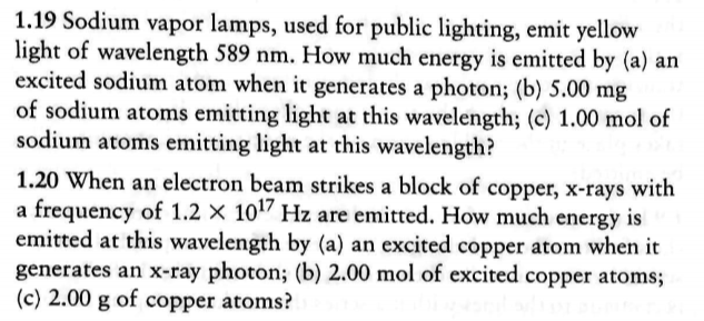 1.19 Sodium vapor lamps, used for public lighting, emit yellow
light of wavelength 589 nm. How much energy is emitted by (a) an
excited sodium atom when it generates a photon; (b) 5.00 mg
of sodium atoms emitting light at this wavelength; (c) 1.00 mol of
sodium atoms emitting light at this wavelength?
1.20 When an electron beam strikes a block of copper, x-rays with
a frequency of 1.2 x 1017 Hz are emitted. How much energy is
emitted at this wavelength by (a) an excited copper atom when it
generates an x-ray photon; (b) 2.00 mol of excited copper atoms
(c) 2.00 g of copper atoms?
