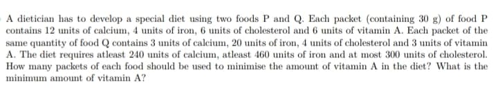 A dietician has to develop a special diet using two foods P and Q. Each packet (containing 30 g) of food P
contains 12 units of calcium, 4 units of iron, 6 units of cholesterol and 6 units of vitamin A. Each packet of the
same quantity of food Q contains 3 units of calcium, 20 units of iron, 4 units of cholesterol and 3 units of vitamin
A. The diet requires atleast 240 units of calcium, atleast 460 units of iron and at most 300 units of cholesterol.
How many packets of each food should be used to minimise the amount of vitamin A in the diet? What is the
minimum amount of vitamin A?