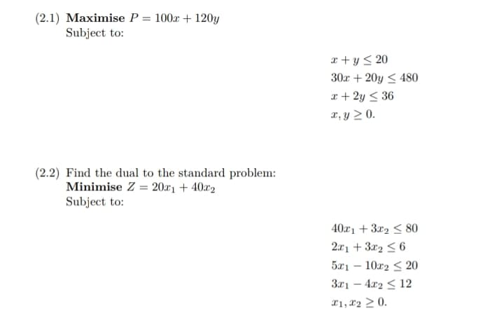 (2.1) Maximise P
Subject to:
=
100x + 120y
(2.2) Find the dual to the standard problem:
Minimise Z20x1 +40x2
Subject to:
x + y ≤20
30x + 20y ≤480
x+2y≤36
x, y ≥ 0.
40x13x280
2x1 + 3x26
5x1 - 10x2≤20
3x1-4x2 <12
x1, x20.