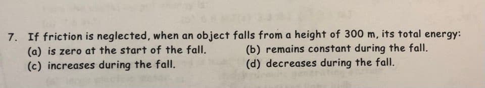 7. If friction is neglected, when an object falls from a height of 300 m, its total energy:
(a) is zero at the start of the fall.
(b) remains constant during the fall.
(d) decreases during the fall.
(c) increases during the fall.