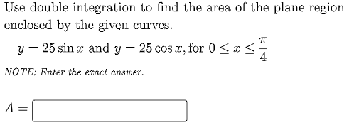 Use double integration to find the area of the plane region
enclosed by the given curves.
y = 25 sin a and y = 25 cos r, for 0 <x :
4
NOTE: Enter the exact answer.
A :
%3D
