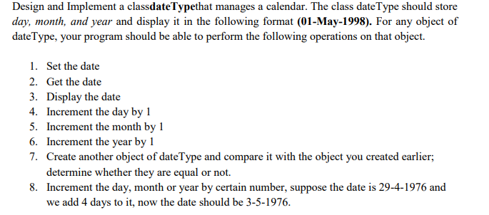 Design and Implement a classdateTypethat manages a calendar. The class dateType should store
day, month, and year and display it in the following format (01-May-1998). For any object of
dateType, your program should be able to perform the following operations on that object.
1. Set the date
2. Get the date
3. Display the date
4. Increment the day by 1
5. Increment the month by 1
6. Increment the year by 1
7. Create another object of dateType and compare it with the object you created earlier;
determine whether they are equal or not.
8. Increment the day, month or year by certain number, suppose the date is 29-4-1976 and
we add 4 days to it, now the date should be 3-5-1976.
