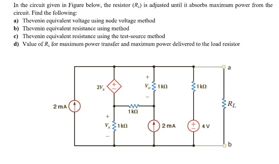 In the circuit given in Figure below, the resistor (RL) is adjusted until it absorbs maximum power from the
circuit. Find the following:
a) Thevenin equivalent voltage using node voltage method
b) Thevenin equivalent resistance using method
c) Thevenin equivalent resistance using the test-source method
d) Value of R, for maximum power transfer and maximum power delivered to the load resistor
a
V.3 1 kN
3
1 kl
RL
2 mA
1 kN
V,3
2 mA
+) 4 V
1k2

