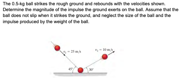 The 0.5-kg ball strikes the rough ground and rebounds with the velocities shown.
Determine the magnitude of the impulse the ground exerts on the ball. Assume that the
ball does not slip when it strikes the ground, and neglect the size of the ball and the
impulse produced by the weight of the ball.
- 25 m/s
vg = 10 m/s
45"
30
