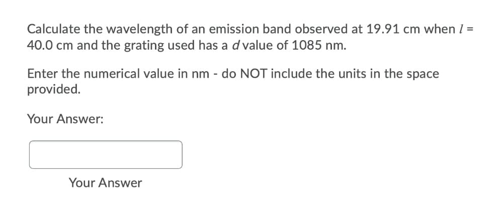 Calculate the wavelength of an emission band observed at 19.91 cm when 1 =
40.0 cm and the grating used has a d value of 1085 nm.
Enter the numerical value in nm - do NOT include the units in the space
provided.
Your Answer:
Your Answer
