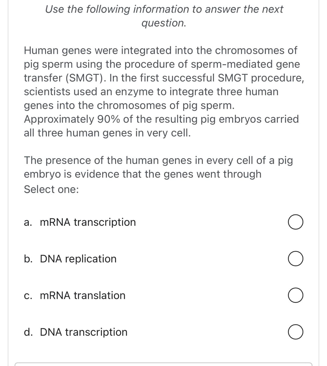 Use the following information to answer the next
question.
Human genes were integrated into the chromosomes of
pig sperm using the procedure of sperm-mediated gene
transfer (SMGT). In the first successful SMGT procedure,
scientists used an enzyme to integrate three human
genes into the chromosomes of pig sperm.
Approximately 90% of the resulting pig embryos carried
all three human genes in very cell.
The presence of the human genes in every cell of a pig
embryo is evidence that the genes went through
Select one:
a. mRNA transcription
b. DNA replication
c. mRNA translation
d. DNA transcription