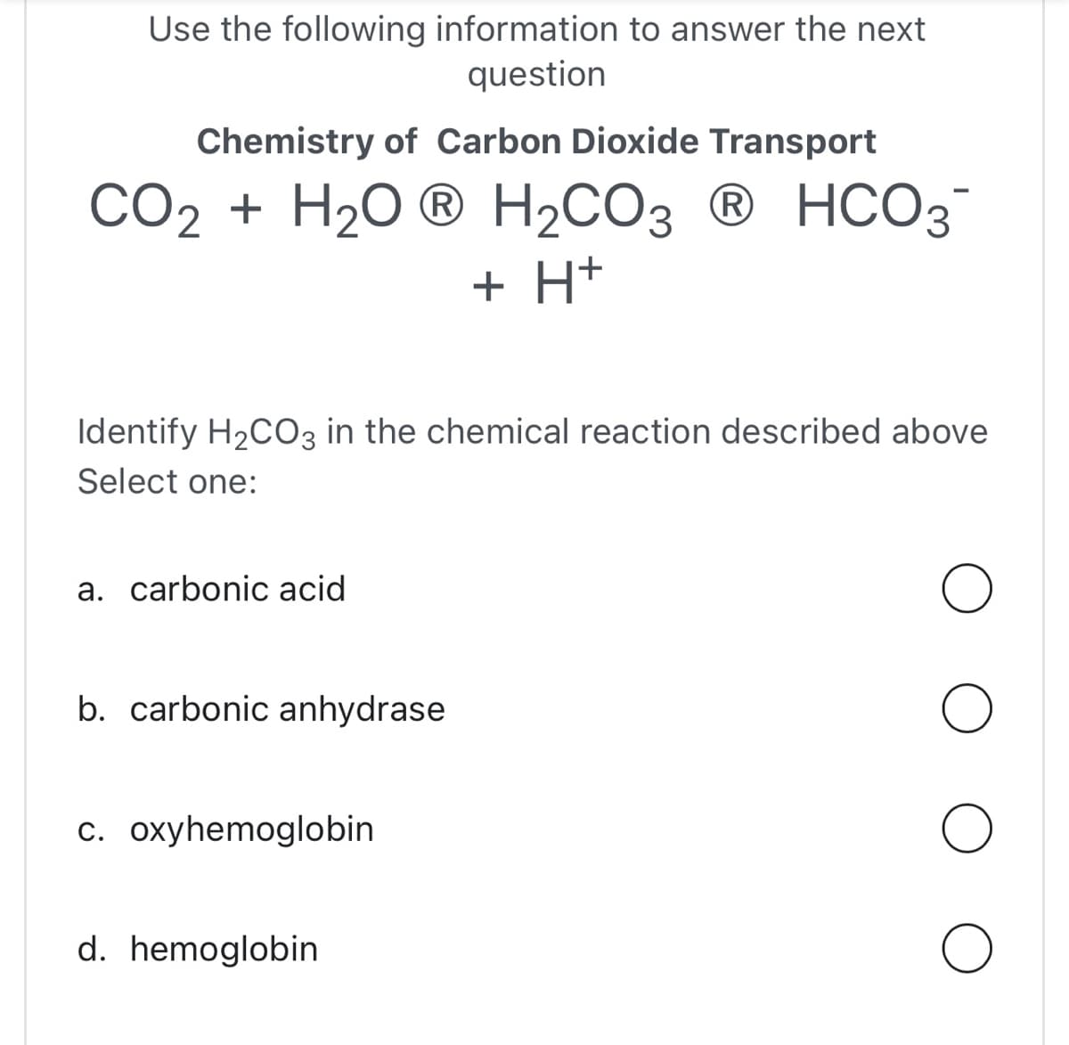 Use the following information to answer the next
question
Chemistry of Carbon Dioxide Transport
CO₂ + H₂OⓇ H₂CO3 Ⓡ HCO3-
+ H+
Identify H₂CO3 in the chemical reaction described above
Select one:
a. carbonic acid
b. carbonic anhydrase
c. oxyhemoglobin
d. hemoglobin
O
O