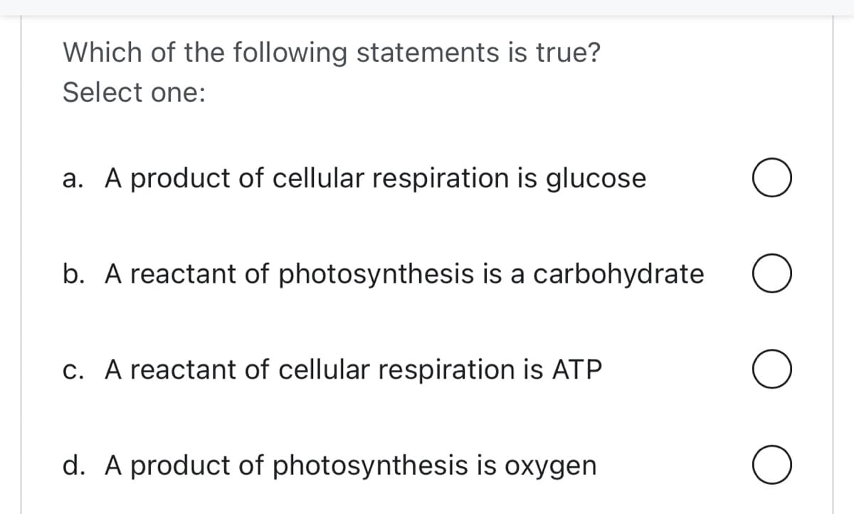 Which of the following statements is true?
Select one:
a. A product of cellular respiration is glucose
b. A reactant of photosynthesis is a carbohydrate
c. A reactant of cellular respiration is ATP
d. A product of photosynthesis is oxygen
O
O
