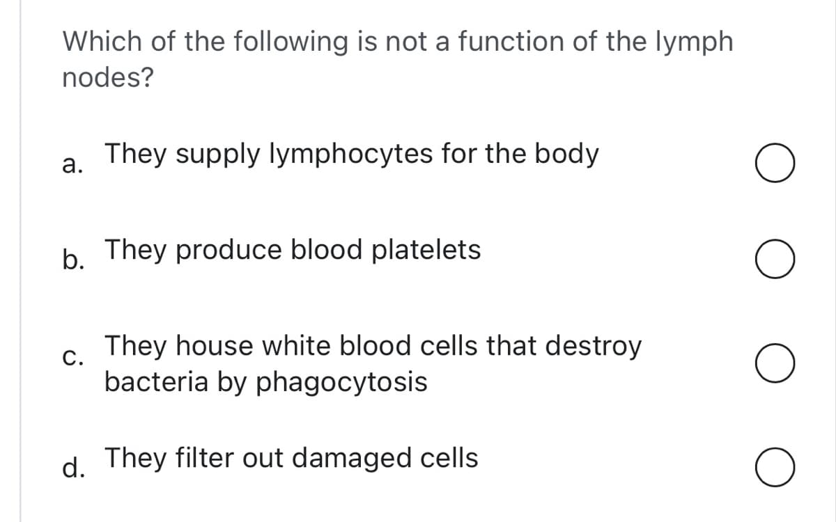 Which of the following is not a function of the lymph
nodes?
They supply lymphocytes for the body
a.
b. They produce blood platelets
C.
They house white blood cells that destroy
bacteria by phagocytosis
d. They filter out damaged cells
O
O
O