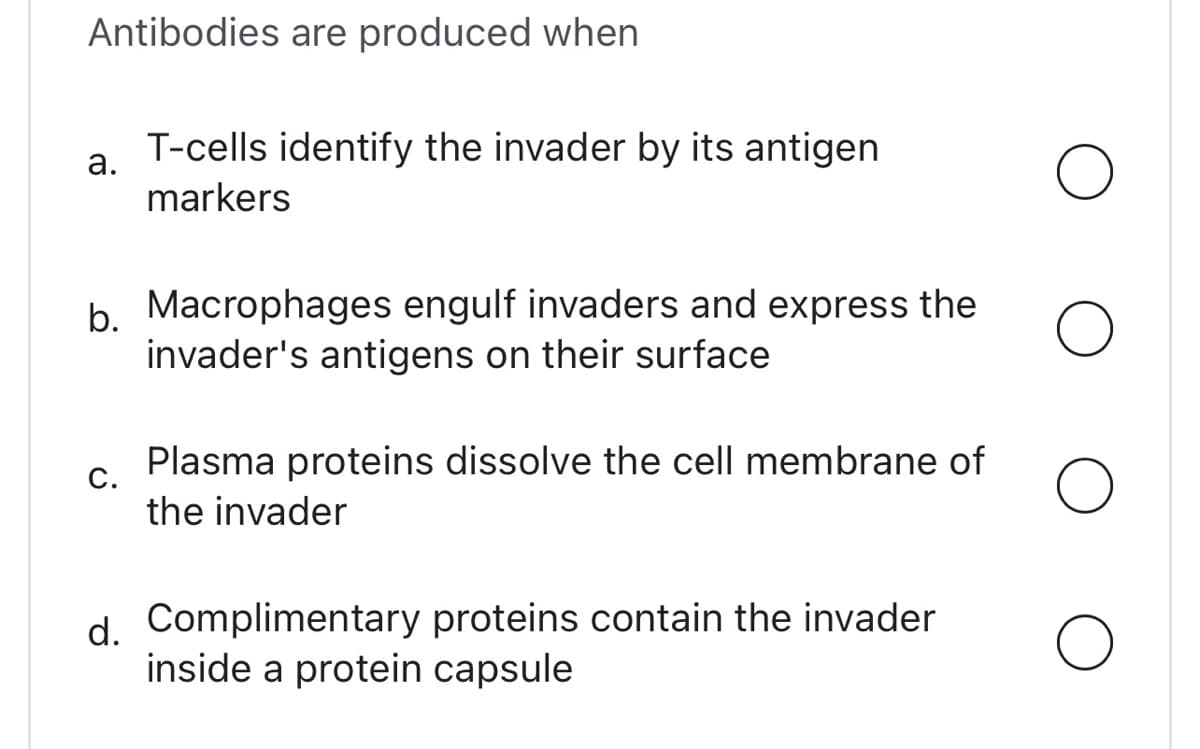 Antibodies are produced when
a.
T-cells identify the invader by its antigen
markers
b. Macrophages engulf invaders and express the
invader's antigens on their surface
C.
Plasma proteins dissolve the cell membrane of
the invader
d. Complimentary proteins contain the invader
inside a protein capsule
O
O