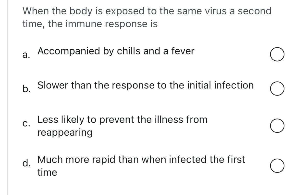 When the body is exposed to the same virus a second
time, the immune response is
Accompanied by chills and a fever
a.
O
b.
Slower than the response to the initial infection
O
C.
Less likely to prevent the illness from
reappearing
d. Much more rapid than when infected the first
time