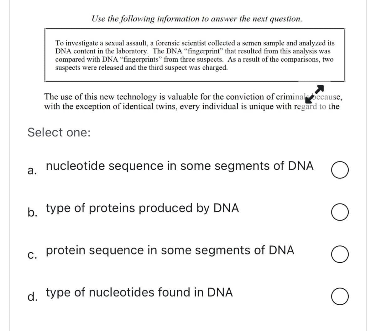 Use the following information to answer the next question.
To investigate a sexual assault, a forensic scientist collected a semen sample and analyzed its
DNA content in the laboratory. The DNA "fingerprint" that resulted from this analysis was
compared with DNA "fingerprints" from three suspects. As a result of the comparisons, two
suspects were released and the third suspect was charged.
The use of this new technology is valuable for the conviction of criminal because,
with the exception of identical twins, every individual is unique with regard to the
Select one:
a. nucleotide sequence in some segments of DNA O
O
O
O
C.
b. type of proteins produced by DNA
protein sequence in some segments of DNA
d. type of nucleotides found in DNA