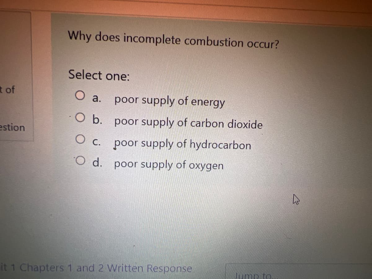 Why does incomplete combustion occur?
Select one:
t of
poor supply of energy
O a.
O b. poor supply of carbon dioxide
estion
O c. poor supply of hydrocarbon
O d. poor supply of oxygen
it 1 Chapters 1 and 2 Written Response
Jump to
