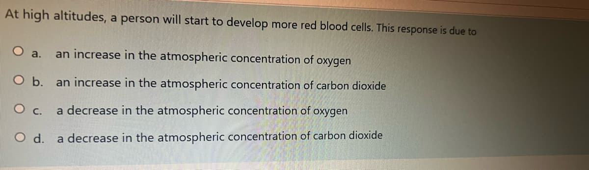 At high altitudes, a person will start to develop more red blood cells. This response is due to
an increase in the atmospheric concentration of
O a.
oxygen
O b. an increase in the atmospheric concentration of carbon dioxide
O c.
a decrease in the atmospheric concentration of oxygen
O d. a decrease in the atmospheric concentration of carbon dioxide
