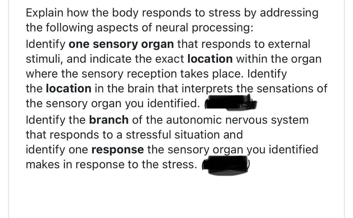 Explain how the body responds to stress by addressing
the following aspects of neural processing:
Identify one sensory organ that responds to external
stimuli, and indicate the exact location within the organ
where the sensory reception takes place. Identify
the location in the brain that interprets the sensations of
the sensory organ you identified.
Identify the branch of the autonomic nervous system
that responds to a stressful situation and
identify one response the sensory organ you identified
makes in response to the stress.