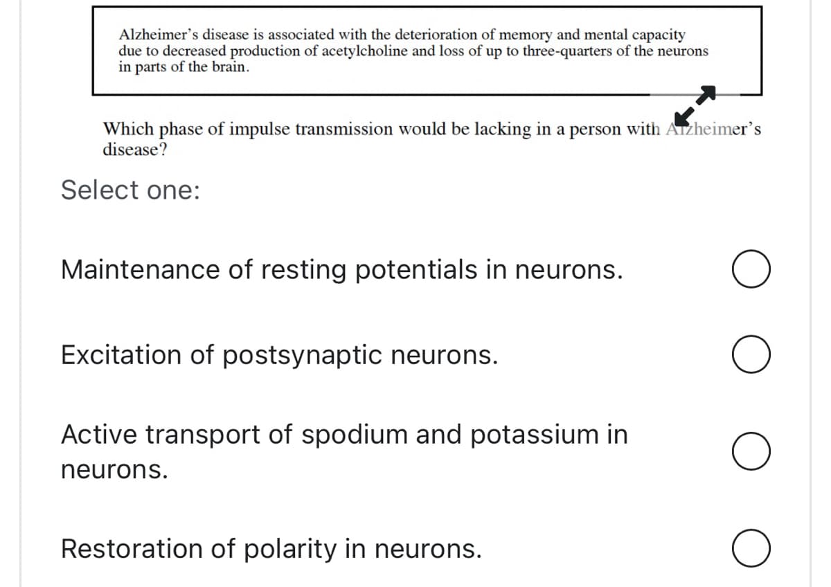 Alzheimer's disease is associated with the deterioration of memory and mental capacity
due to decreased production of acetylcholine and loss of up to three-quarters of the neurons
in parts of the brain.
Which phase of impulse transmission would be lacking in a person with Alzheimer's
disease?
Select one:
Maintenance of resting potentials in neurons.
Excitation of postsynaptic neurons.
Active transport of spodium and potassium in
neurons.
Restoration of polarity in neurons.
O
O
O
O