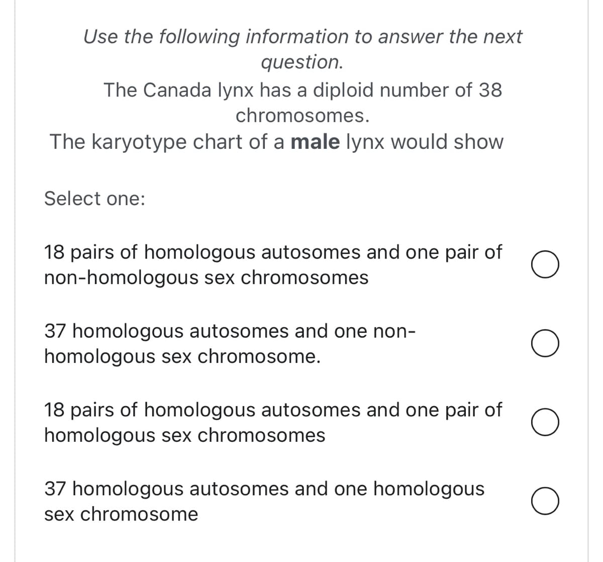 Use the following information to answer the next
question.
The Canada lynx has a diploid number of 38
chromosomes.
The karyotype chart of a male lynx would show
Select one:
18 pairs of homologous autosomes and one pair of
non-homologous sex chromosomes
37 homologous autosomes and one non-
homologous sex chromosome.
18 pairs of homologous autosomes and one pair of
homologous sex chromosomes
37 homologous autosomes and one homologous
sex chromosome
O
O