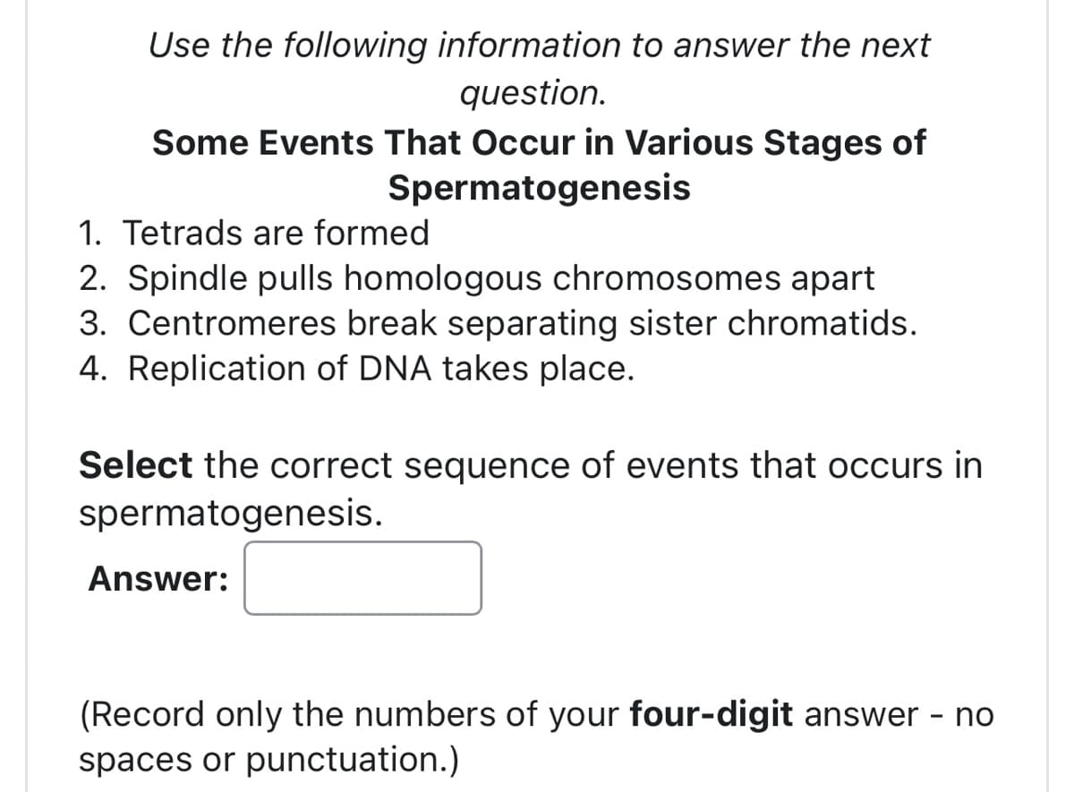 Use the following information to answer the next
question.
Some Events That Occur in Various Stages of
Spermatogenesis
1. Tetrads are formed
2. Spindle pulls homologous chromosomes apart
3. Centromeres break separating sister chromatids.
4. Replication of DNA takes place.
Select the correct sequence of events that occurs in
spermatogenesis.
Answer:
(Record only the numbers of your four-digit answer
spaces or punctuation.)
-
no