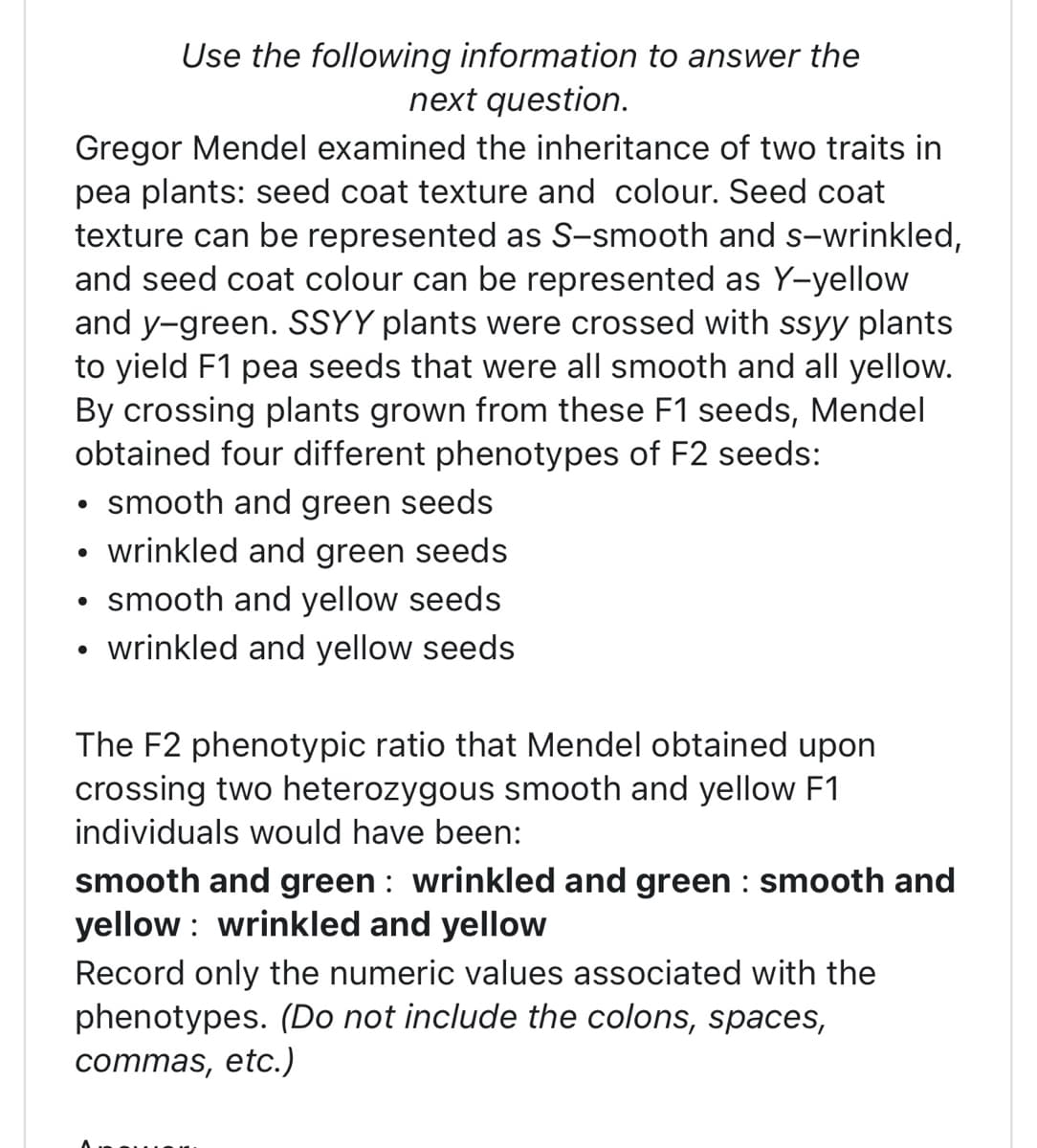 Gregor Mendel examined the inheritance of two traits in
pea plants: seed coat texture and colour. Seed coat
texture can be represented as S-smooth and s-wrinkled,
and seed coat colour can be represented as Y-yellow
and y-green. SSYY plants were crossed with ssyy plants
to yield F1 pea seeds that were all smooth and all yellow.
By crossing plants grown from these F1 seeds, Mendel
obtained four different phenotypes of F2 seeds:
• smooth and green seeds
wrinkled and green seeds
smooth and yellow seeds
wrinkled and yellow seeds
●
Use the following information to answer the
next question.
●
The F2 phenotypic ratio that Mendel obtained upon
crossing two heterozygous smooth and yellow F1
individuals would have been:
smooth and green wrinkled and green : smooth and
yellow: wrinkled and yellow
Record only the numeric values associated with the
phenotypes. (Do not include the colons, spaces,
commas, etc.)