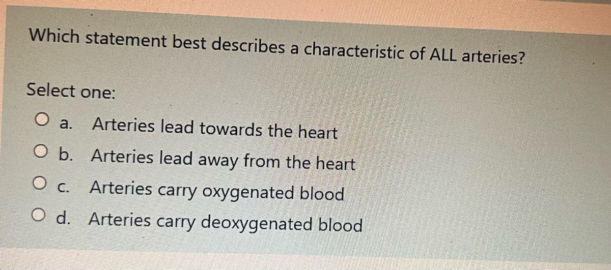 Which statement best describes a characteristic of ALL arteries?
Select one:
O a. Arteries lead towards the heart
O b.
Arteries lead away from the heart
Arteries carry oxygenated blood
O c.
O d.
Arteries carry deoxygenated blood