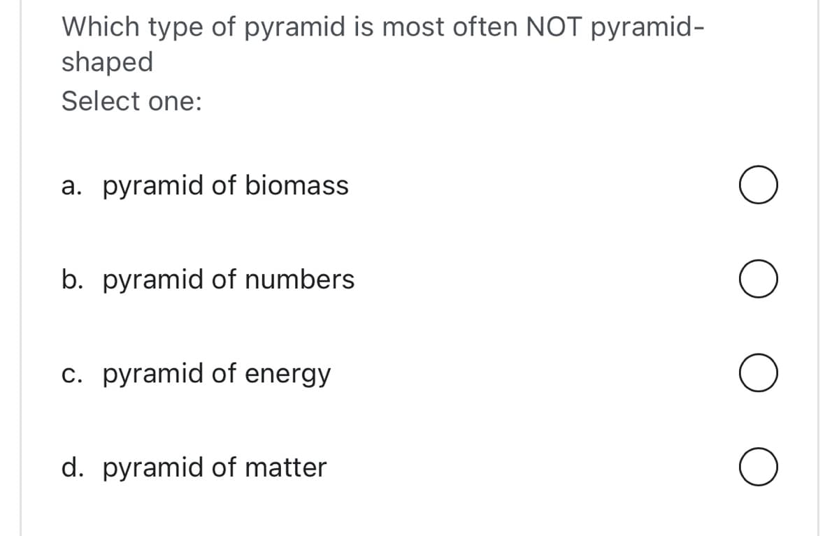 Which type of pyramid is most often NOT pyramid-
shaped
Select one:
a. pyramid of biomass
b. pyramid of numbers
c. pyramid of energy
d. pyramid of matter
O
