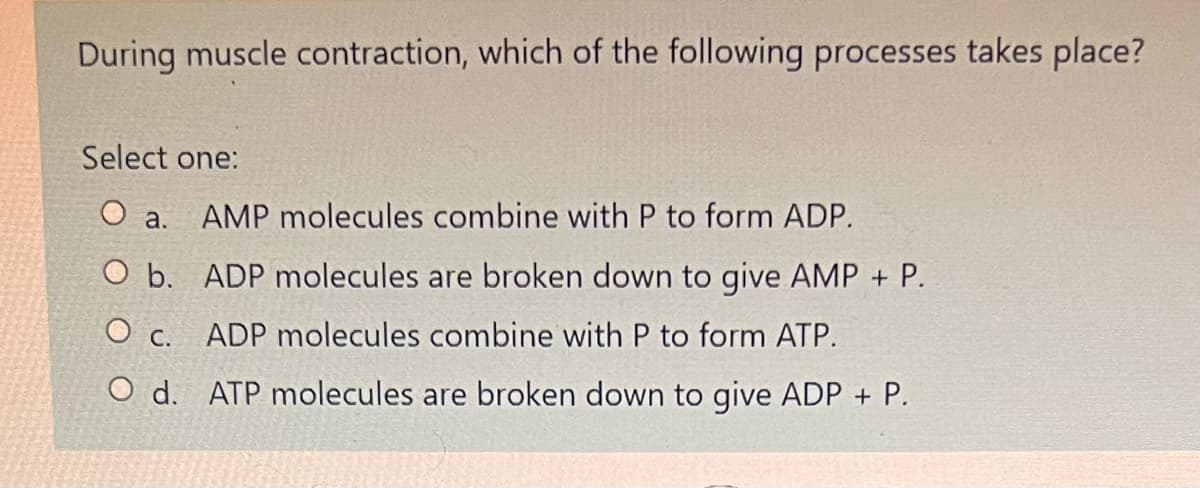 During muscle contraction, which of the following processes takes place?
Select one:
O a. AMP molecules combine with P to form ADP.
O b. ADP molecules are broken down to give AMP + P.
O c. ADP molecules combine with P to form ATP.
O d. ATP molecules are broken down to give ADP + P.