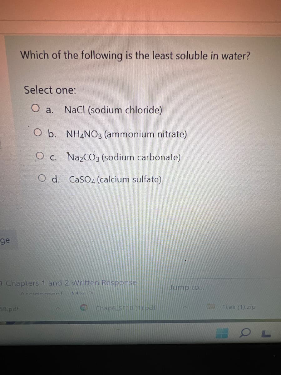 Which of the following is the least soluble in water?
Select one:
O a.
NaCI (sodium chloride)
O b. NH4NO3 (ammonium nitrate)
O c. Na2CO3 (sodium carbonate)
O d. CaSO4 (calcium sulfate)
ge
1 Chapters 1 and 2 Written Response
Jump to.
Accinnmont
58.pdf
Chap6 SF10 (1) pdf
Files (1).zip

