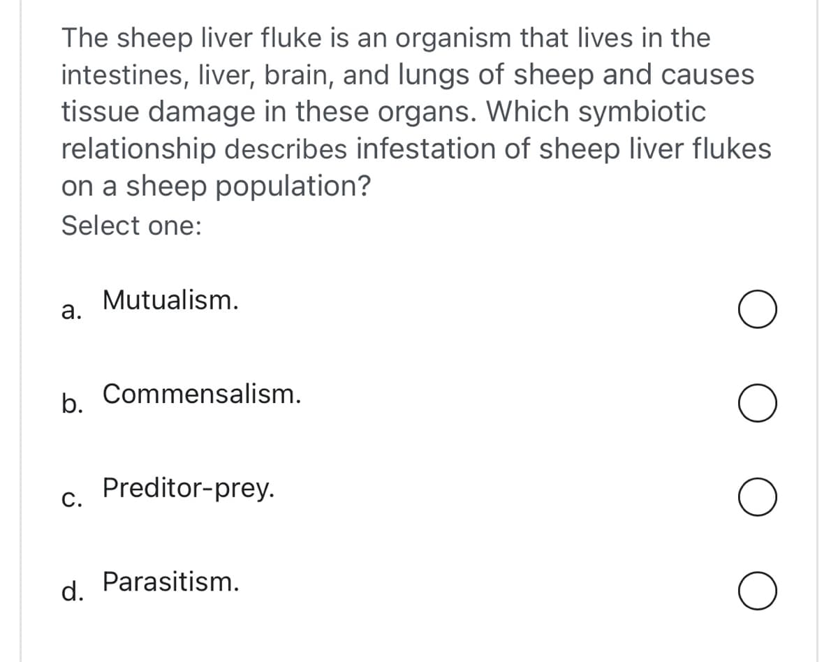 The sheep liver fluke is an organism that lives in the
intestines, liver, brain, and lungs of sheep and causes
tissue damage in these organs. Which symbiotic
relationship describes infestation of sheep liver flukes
on a sheep population?
Select one:
a.
b. Commensalism.
C.
Mutualism.
d.
Preditor-prey.
Parasitism.
O
O
O
O