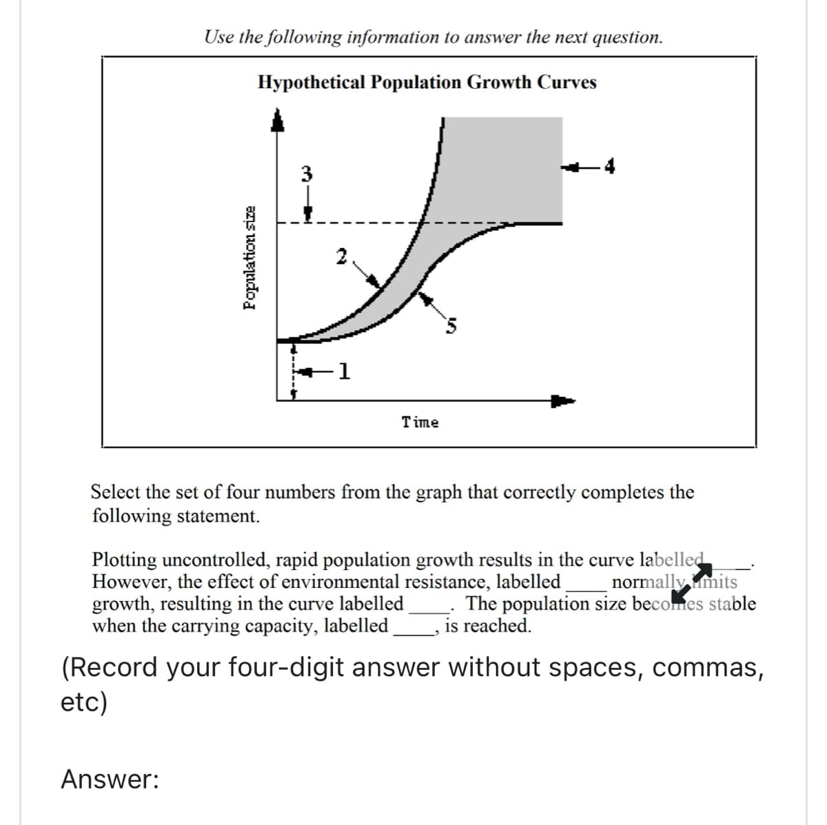Use the following information to answer the next question.
Hypothetical Population Growth Curves
Population size
Answer:
3
1
Time
-4
Select the set of four numbers from the graph that correctly completes the
following statement.
Plotting uncontrolled, rapid population growth results in the curve labelled
However, the effect of environmental resistance, labelled normally mits
growth, resulting in the curve labelled The population size becomes stable
when the carrying capacity, labelled is reached.
(Record your four-digit answer without spaces, commas,
etc)