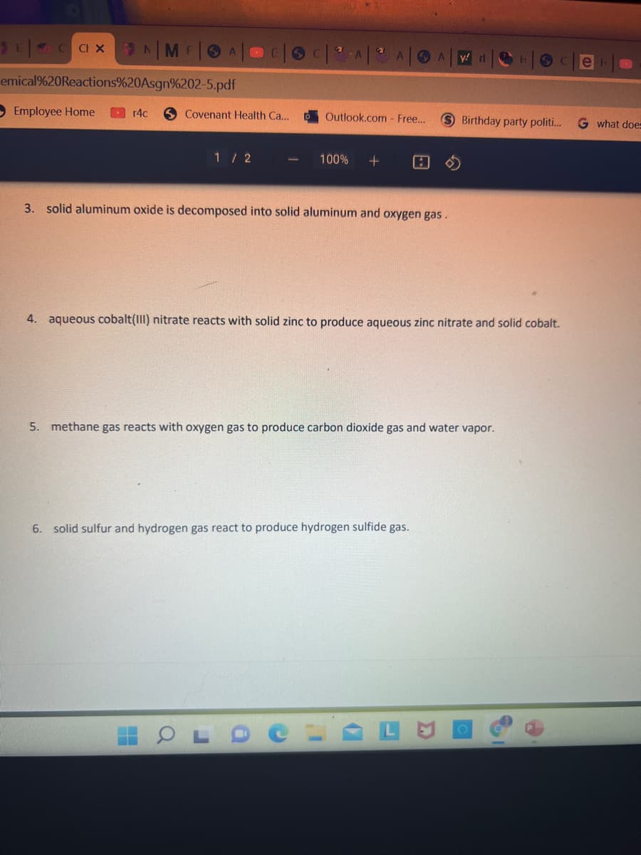 14ME
emical%20Reactions%20Asgn%202-5.pdf
O Employee Home
r4c
Covenant Health Ca..
Outlook.com- Fre...
Birthday party politi.
G what doe
1 / 2
100%
3. solid aluminum oxide is decomposed into solid aluminum and oxygen gas.
4. aqueous cobalt(III) nitrate reacts with solid zinc to produce aqueous zinc nitrate and solid cobalt.
5. methane gas reacts with oxygen gas to produce carbon dioxide gas and water vapor.
6. solid sulfur and hydrogen gas react to produce hydrogen sulfide gas.
