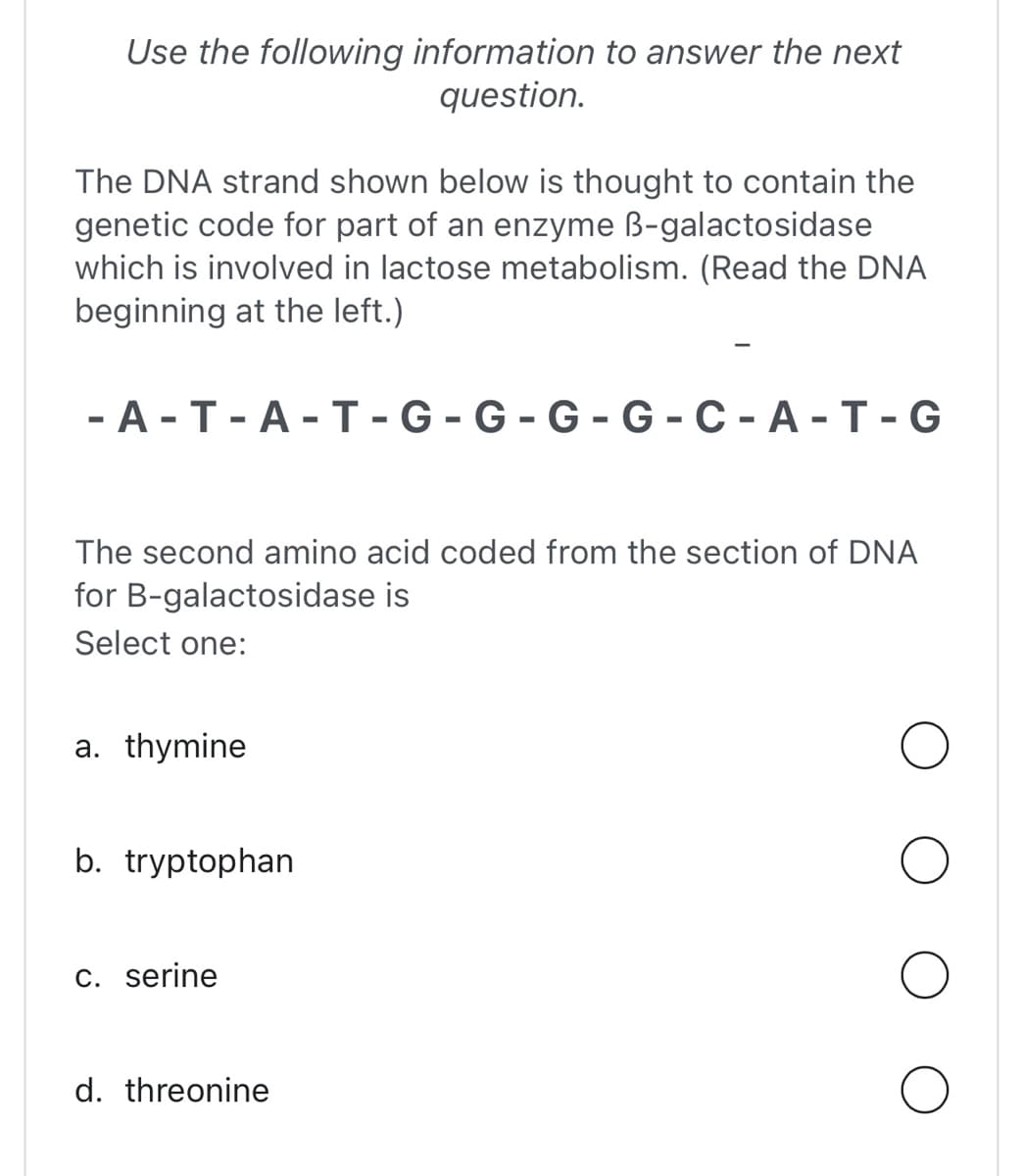 Use the following information to answer the next
question.
The DNA strand shown below is thought to contain the
genetic code for part of an enzyme B-galactosidase
which is involved in lactose metabolism. (Read the DNA
beginning at the left.)
-A-T-A-T-G-G-G-G-C-A-T-G
The second amino acid coded from the section of DNA
for B-galactosidase is
Select one:
a. thymine
b. tryptophan
c. serine
d. threonine