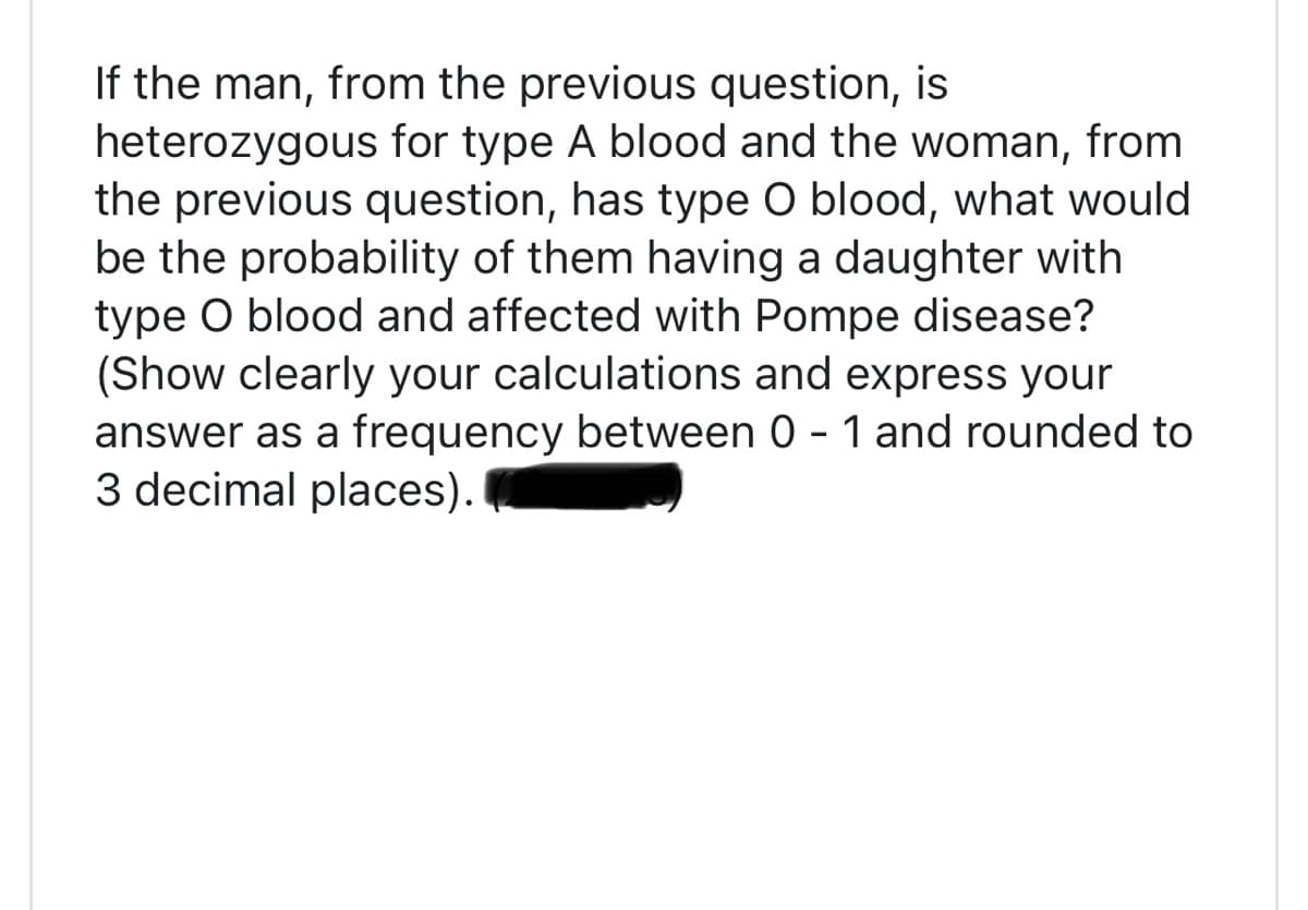If the man, from the previous question, is
heterozygous for type A blood and the woman, from
the previous question, has type O blood, what would
be the probability of them having a daughter with
type O blood and affected with Pompe disease?
(Show clearly your calculations and express your
answer as a frequency between 0 - 1 and rounded to
3 decimal places).