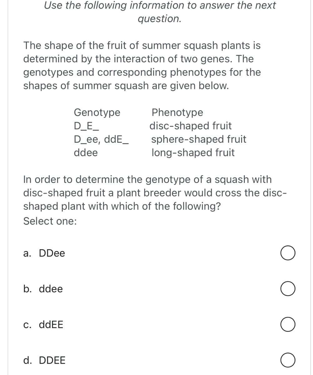 Use the following information to answer the next
question.
The shape of the fruit of summer squash plants is
determined by the interaction of two genes. The
genotypes and corresponding phenotypes for the
shapes of summer squash are given below.
a. DDee
b. ddee
In order to determine the genotype of a squash with
disc-shaped fruit a plant breeder would cross the disc-
shaped plant with which of the following?
Select one:
c. ddEE
Genotype
D_E_
D_ee, ddE_
ddee
d. DDEE
Phenotype
disc-shaped fruit
sphere-shaped fruit
long-shaped fruit