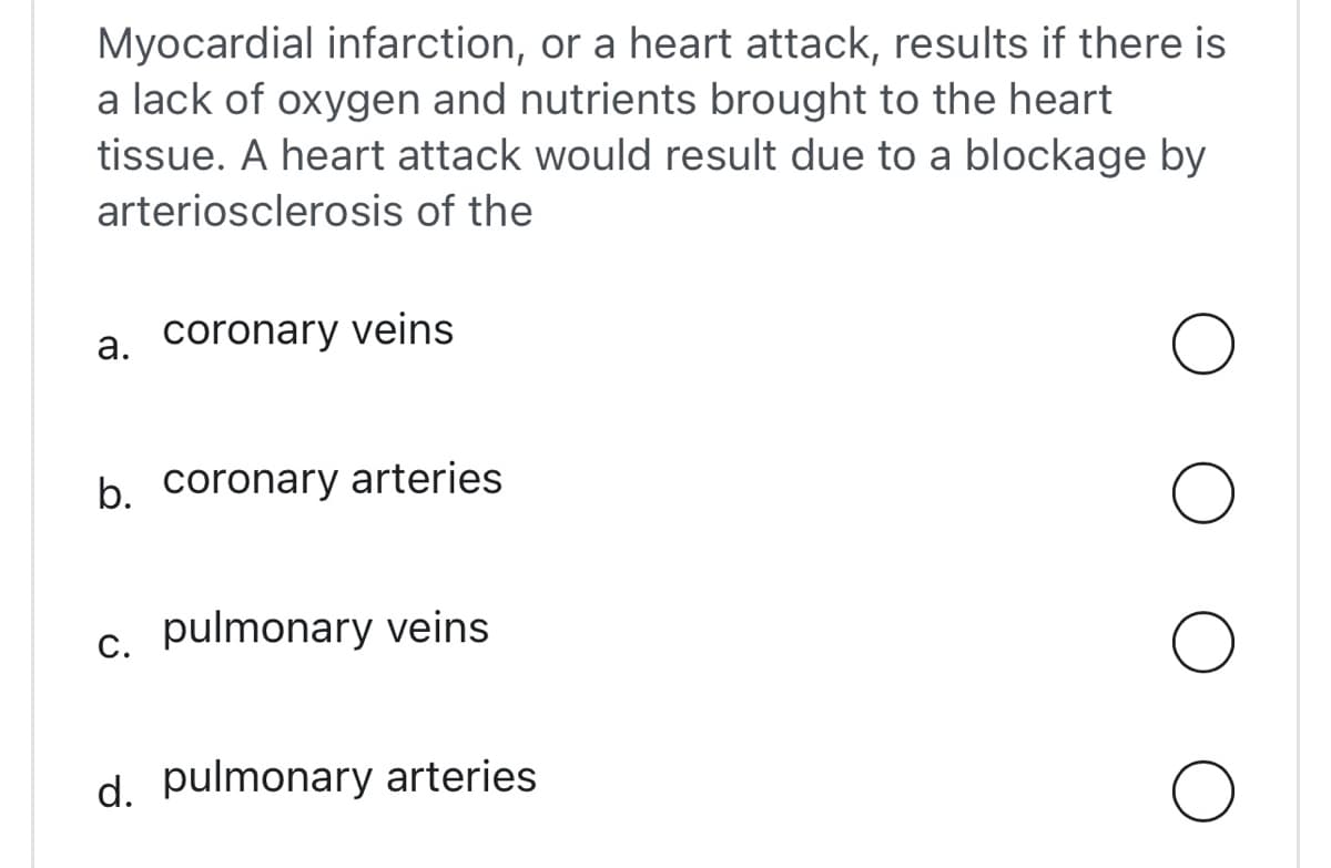 Myocardial infarction, or a heart attack, results if there is
a lack of oxygen and nutrients brought to the heart
tissue. A heart attack would result due to a blockage by
arteriosclerosis of the
а.
coronary veins
b. coronary arteries
С.
c. pulmonary veins
d. pulmonary arteries
