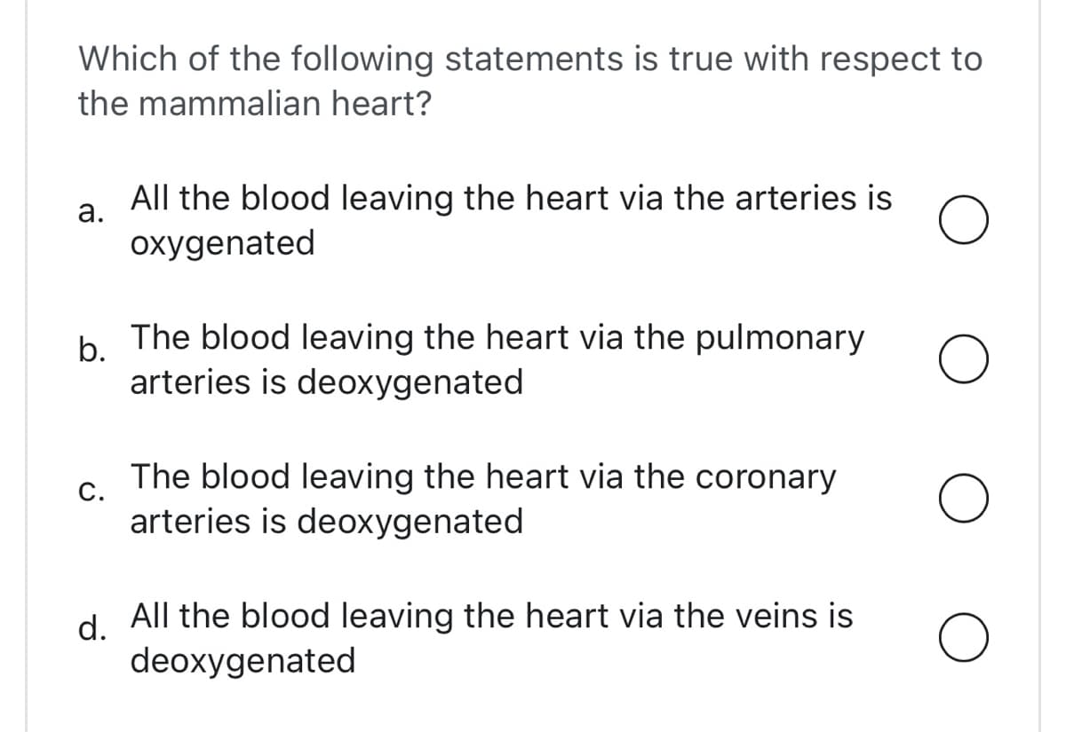Which of the following statements is true with respect to
the mammalian heart?
All the blood leaving the heart via the arteries is
а.
oxygenated
b.
b The blood leaving the heart via the pulmonary
arteries is deoxygenated
The blood leaving the heart via the coronary
С.
arteries is deoxygenated
d.
All the blood leaving the heart via the veins is
deoxygenated
