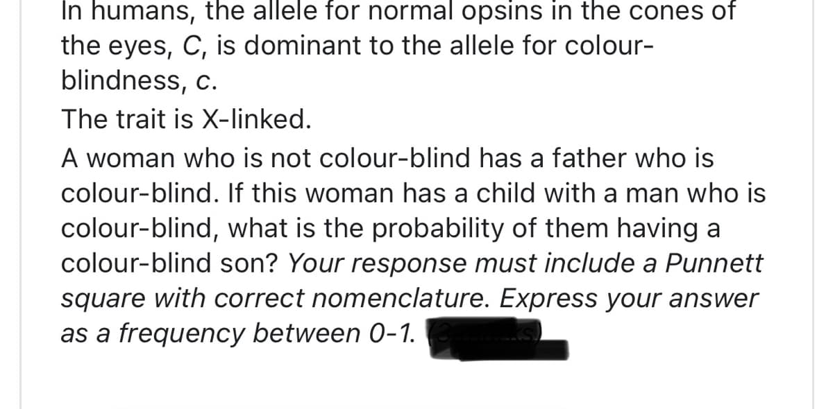 In humans, the allele for normal opsins in the cones of
the eyes, C, is dominant to the allele for colour-
blindness, c.
The trait is X-linked.
A woman who is not colour-blind has a father who is
colour-blind. If this woman has a child with a man who is
colour-blind, what is the probability of them having a
colour-blind son? Your response must include a Punnett
square with correct nomenclature. Express your answer
as a frequency between 0-1.