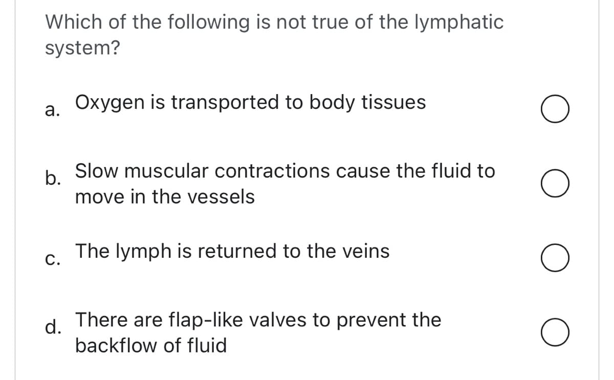 Which of the following is not true of the lymphatic
system?
Oxygen is transported to body tissues
a.
b.
Slow muscular contractions cause the fluid to
move in the vessels
The lymph is returned to the veins
C.
d.
There are flap-like valves to prevent the
backflow of fluid
O
O
O
O